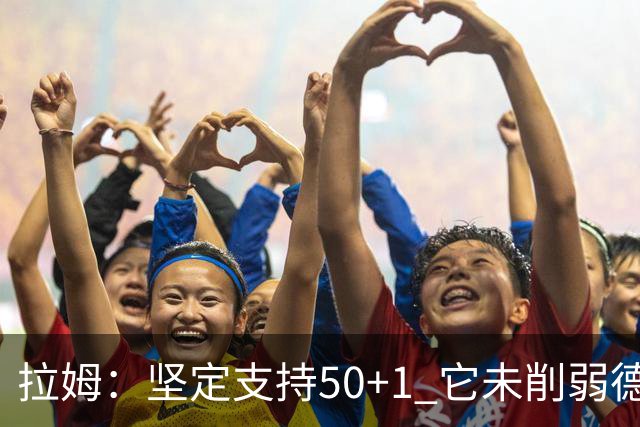 拉姆：坚定支持50+1 它未削弱德甲竞争力，民众权利也不应被剥夺